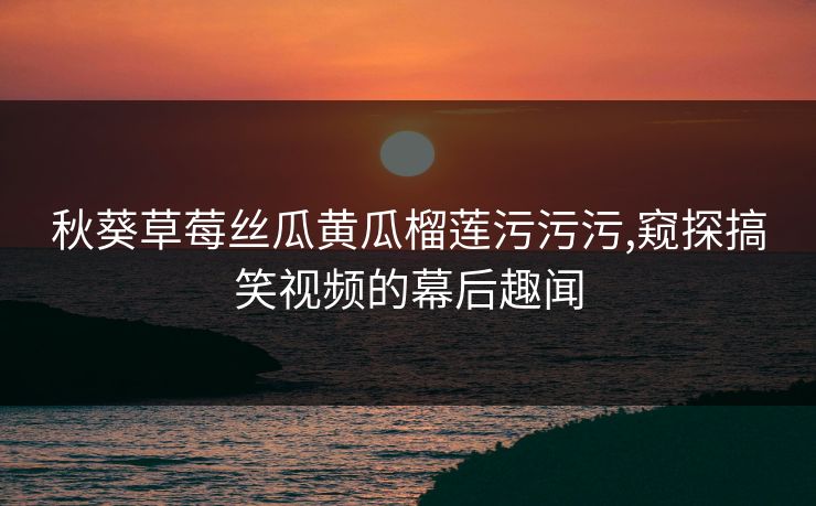 秋葵草莓丝瓜黄瓜榴莲污污污,窥探搞笑视频的幕后趣闻