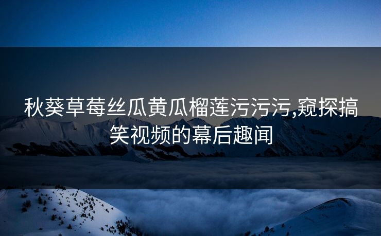 秋葵草莓丝瓜黄瓜榴莲污污污,窥探搞笑视频的幕后趣闻