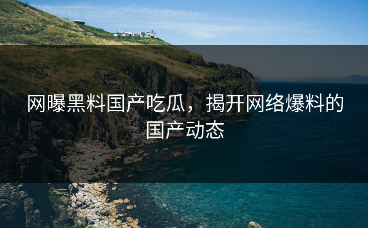 网曝黑料国产吃瓜，揭开网络爆料的国产动态