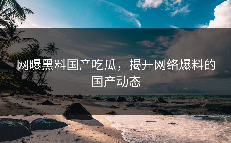 网曝黑料国产吃瓜，揭开网络爆料的国产动态