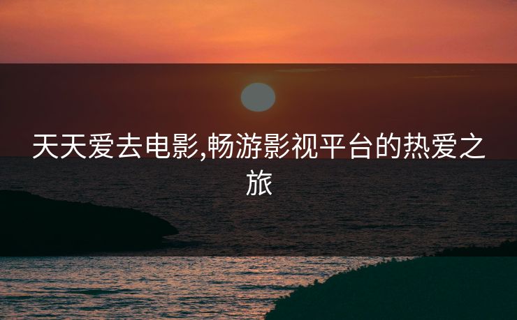 天天爱去电影,畅游影视平台的热爱之旅
