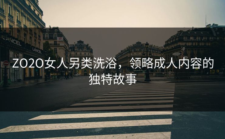 ZO2O女人另类洗浴，领略成人内容的独特故事