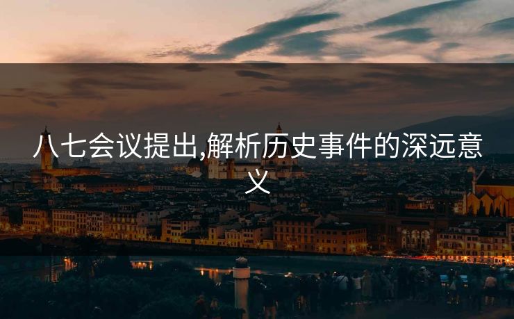 八七会议提出,解析历史事件的深远意义 八七会议提出,解析历史事件的深远意义