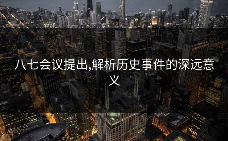 八七会议提出,解析历史事件的深远意义 八七会议提出,解析历史事件的深远意义