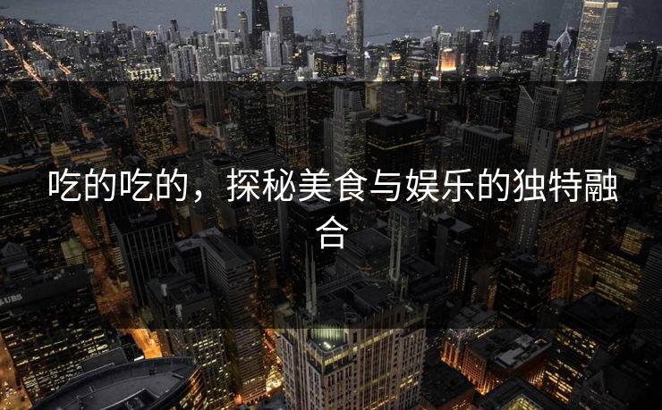 吃的吃的,探秘美食与娱乐的独特融合 吃的吃的,探秘美食与娱乐的独特融合