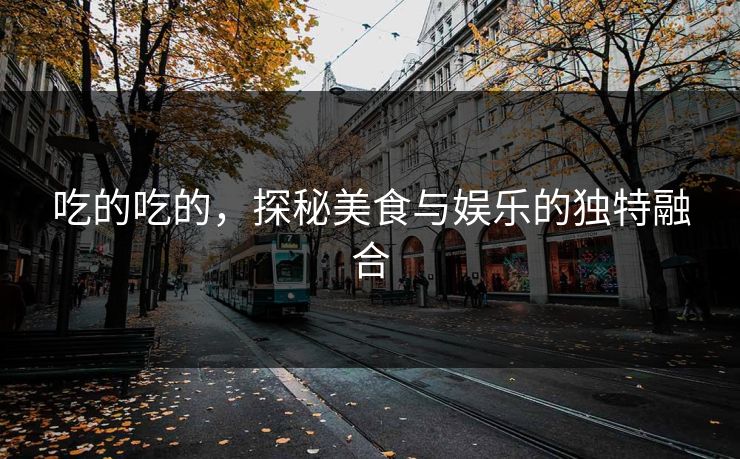 吃的吃的,探秘美食与娱乐的独特融合 吃的吃的,探秘美食与娱乐的独特融合