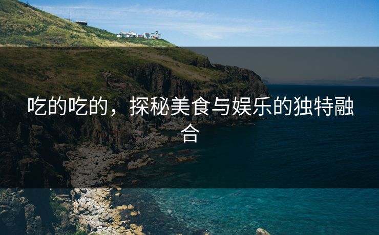 吃的吃的,探秘美食与娱乐的独特融合 吃的吃的,探秘美食与娱乐的独特融合