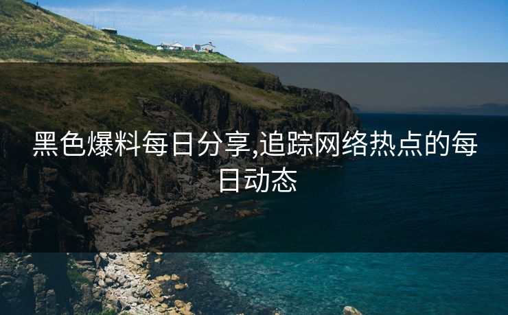 黑色爆料每日分享,追踪网络热点的每日动态 黑色爆料每日分享,追踪网络热点的每日动态