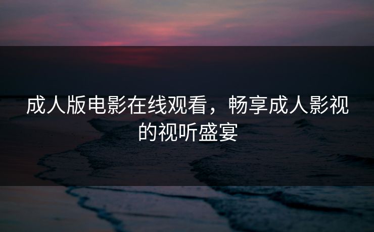 成人版电影在线观看,畅享成人影视的视听盛宴 成人版电影在线观看,畅享成人影视的视听盛宴