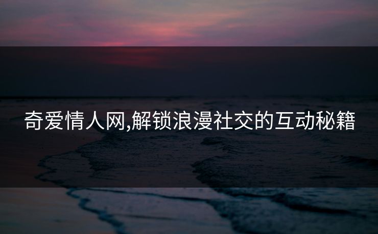 奇爱情人网,解锁浪漫社交的互动秘籍 奇爱情人网,解锁浪漫社交的互动秘籍