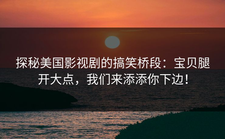 探秘美国影视剧的搞笑桥段:宝贝腿开大点,我们来添添你下边! 探秘美国影视剧的搞笑桥段:宝贝腿开大点,我们来添添你下边!