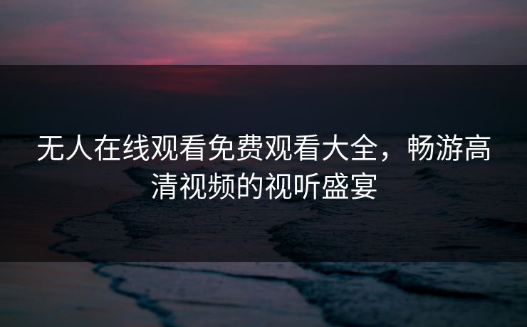 无人在线观看免费观看大全,畅游高清视频的视听盛宴 无人在线观看免费观看大全,畅游高清视频的视听盛宴