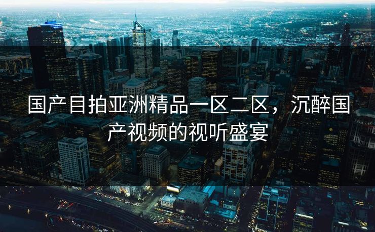 国产目拍亚洲精品一区二区,沉醉国产视频的视听盛宴 国产目拍亚洲精品一区二区,沉醉国产视频的视听盛宴