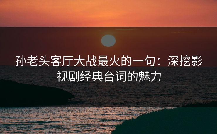 孙老头客厅大战最火的一句:深挖影视剧经典台词的魅力 孙老头客厅大战最火的一句:深挖影视剧经典台词的魅力