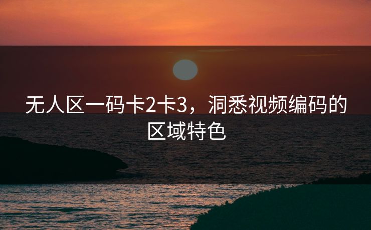 无人区一码卡2卡3,洞悉视频编码的区域特色 无人区一码卡2卡3,洞悉视频编码的区域特色