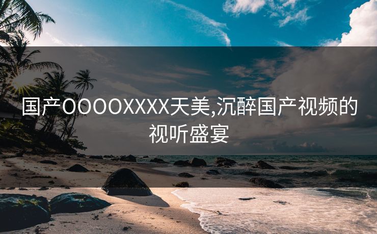 国产OOOOXXXX天美,沉醉国产视频的视听盛宴 国产OOOOXXXX天美,沉醉国产视频的视听盛宴