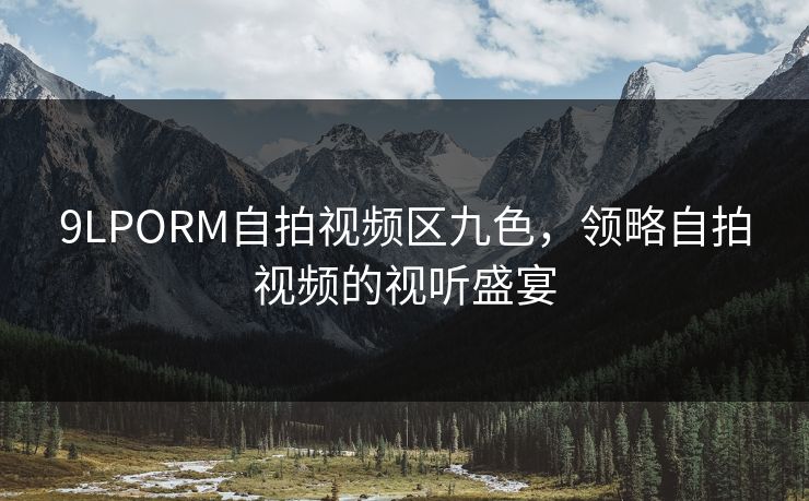 9LPORM自拍视频区九色,领略自拍视频的视听盛宴 9LPORM自拍视频区九色,领略自拍视频的视听盛宴