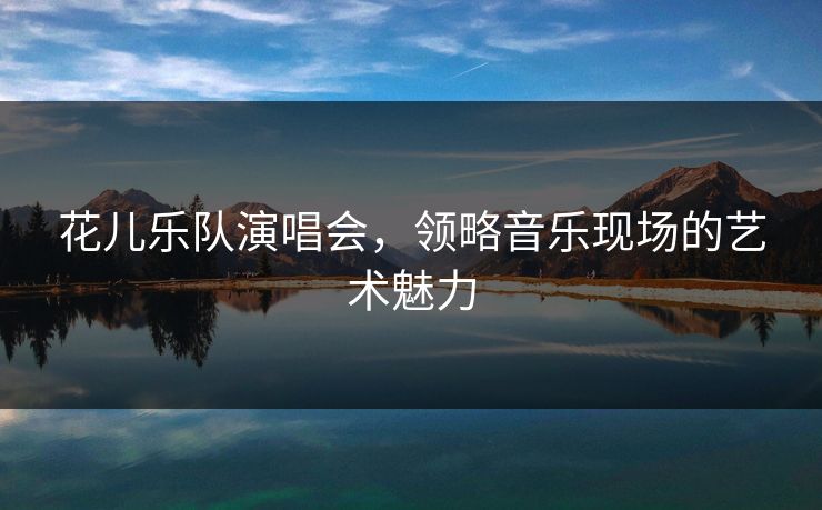 花儿乐队演唱会,领略音乐现场的艺术魅力 花儿乐队演唱会,领略音乐现场的艺术魅力