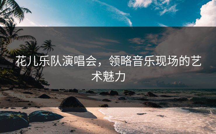 花儿乐队演唱会,领略音乐现场的艺术魅力 花儿乐队演唱会,领略音乐现场的艺术魅力