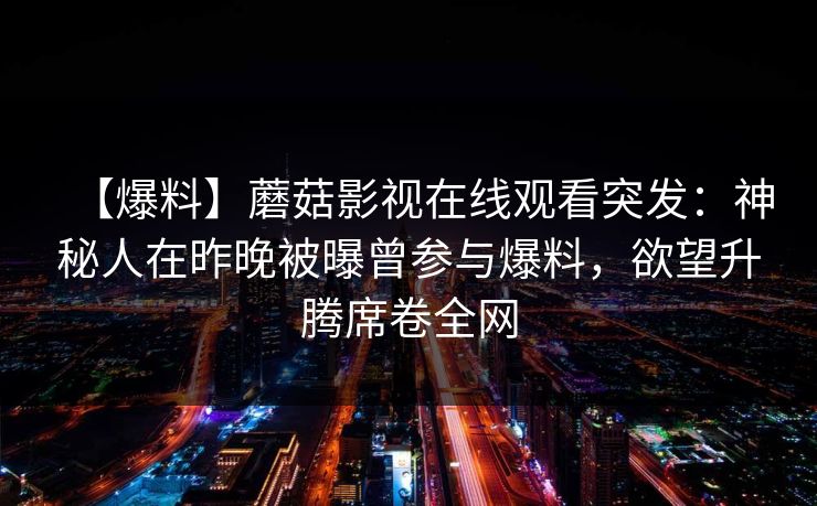 【爆料】蘑菇影视在线观看突发:神秘人在昨晚被曝曾参与爆料,欲望升腾席卷全网 【爆料】蘑菇影视在线观看突发:神秘人在昨晚被曝曾参与爆料,欲望升腾席卷全网