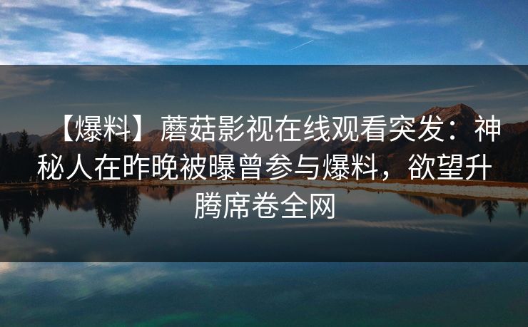 【爆料】蘑菇影视在线观看突发:神秘人在昨晚被曝曾参与爆料,欲望升腾席卷全网 【爆料】蘑菇影视在线观看突发:神秘人在昨晚被曝曾参与爆料,欲望升腾席卷全网