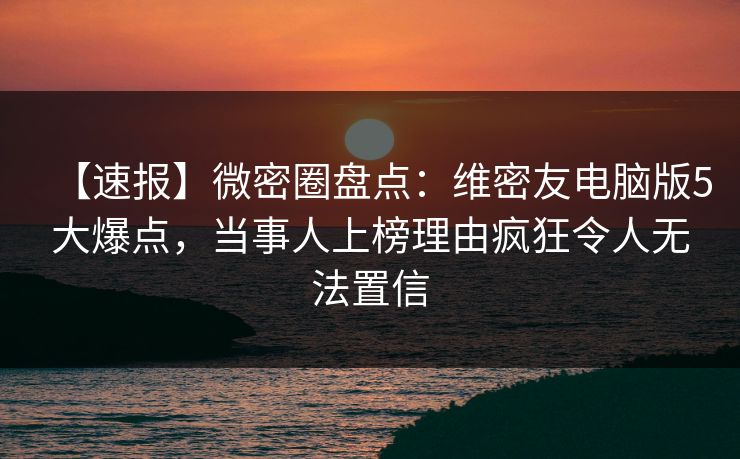 【速报】微密圈盘点：维密友电脑版5大爆点，当事人上榜理由疯狂令人无法置信