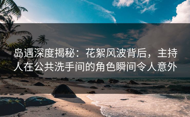 岛遇深度揭秘：花絮风波背后，主持人在公共洗手间的角色瞬间令人意外