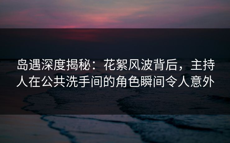 岛遇深度揭秘：花絮风波背后，主持人在公共洗手间的角色瞬间令人意外