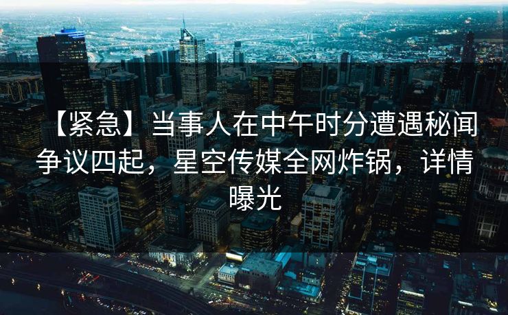 【紧急】当事人在中午时分遭遇秘闻 争议四起,星空传媒全网炸锅,详情曝光 【紧急】当事人在中午时分遭遇秘闻 争议四起,星空传媒全网炸锅,详情曝光