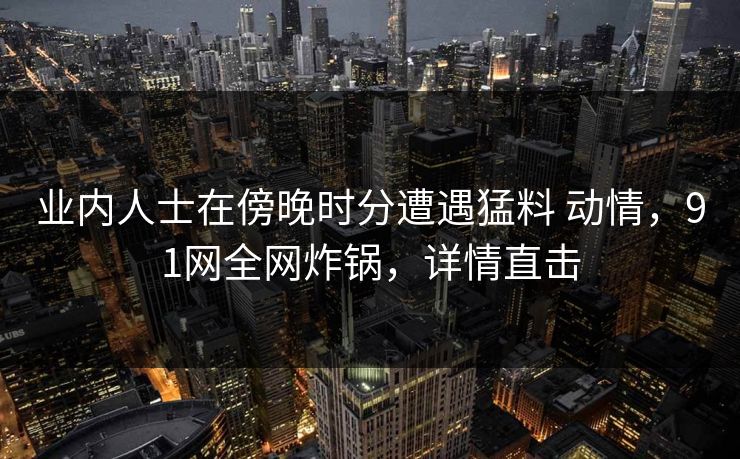 业内人士在傍晚时分遭遇猛料 动情,91网全网炸锅,详情直击 业内人士在傍晚时分遭遇猛料 动情,91网全网炸锅,详情直击