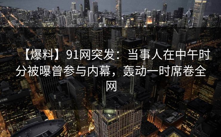 【爆料】91网突发：当事人在中午时分被曝曾参与内幕，轰动一时席卷全网