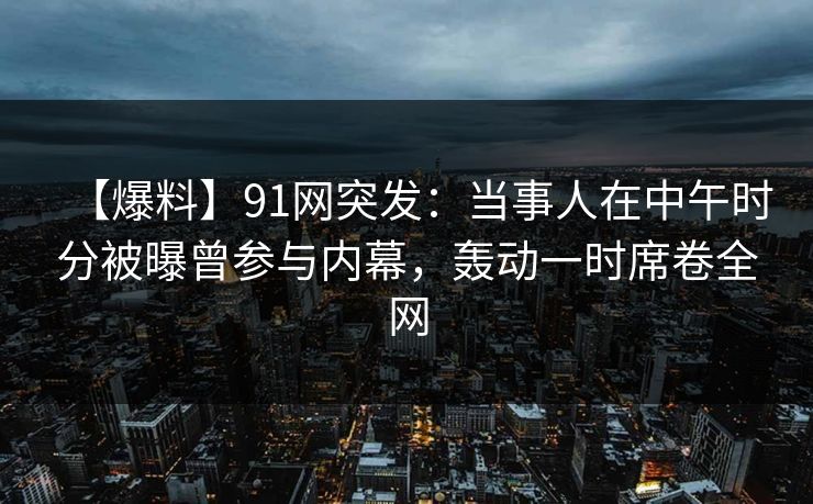 【爆料】91网突发：当事人在中午时分被曝曾参与内幕，轰动一时席卷全网