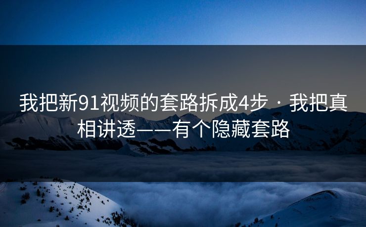 我把新91视频的套路拆成4步 · 我把真相讲透——有个隐藏套路