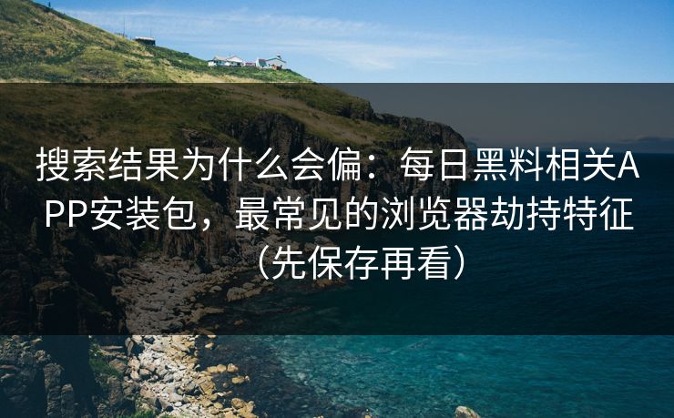 搜索结果为什么会偏：每日黑料相关APP安装包，最常见的浏览器劫持特征（先保存再看）