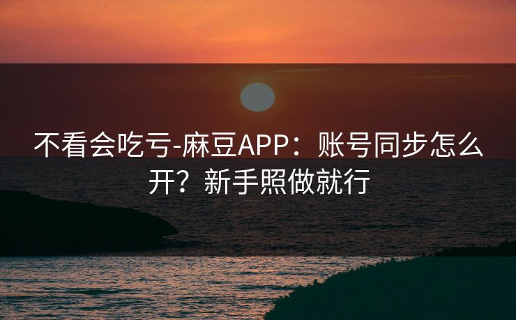 不看会吃亏-麻豆APP：账号同步怎么开？新手照做就行