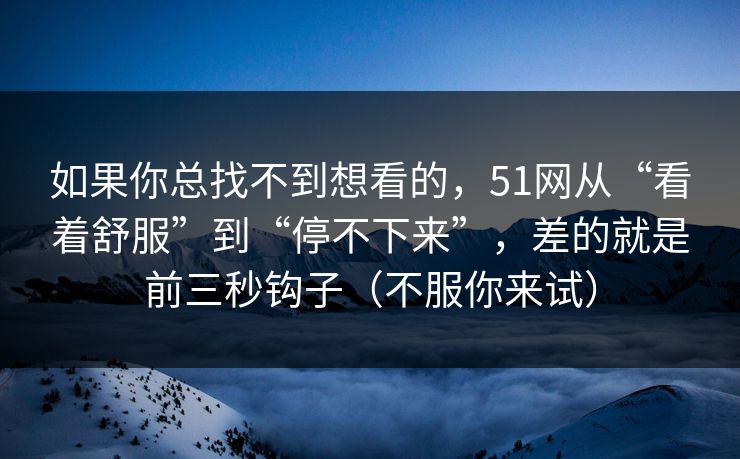 如果你总找不到想看的，51网从“看着舒服”到“停不下来”，差的就是前三秒钩子（不服你来试）