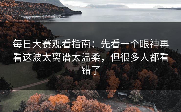 每日大赛观看指南:先看一个眼神再看这波太离谱太温柔,但很多人都看错了 每日大赛观看指南:先看一个眼神再看这波太离谱太温柔,但很多人都看错了