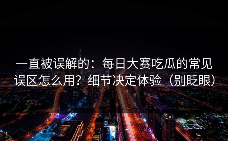 一直被误解的：每日大赛吃瓜的常见误区怎么用？细节决定体验（别眨眼）