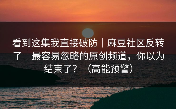 看到这集我直接破防｜麻豆社区反转了｜最容易忽略的原创频道，你以为结束了？（高能预警）