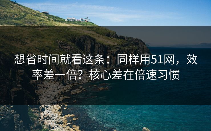 想省时间就看这条：同样用51网，效率差一倍？核心差在倍速习惯
