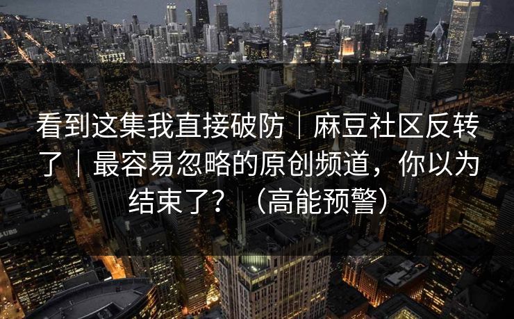 看到这集我直接破防｜麻豆社区反转了｜最容易忽略的原创频道，你以为结束了？（高能预警）