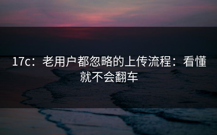 17c：老用户都忽略的上传流程：看懂就不会翻车