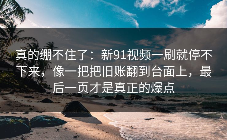 真的绷不住了：新91视频一刷就停不下来，像一把把旧账翻到台面上，最后一页才是真正的爆点