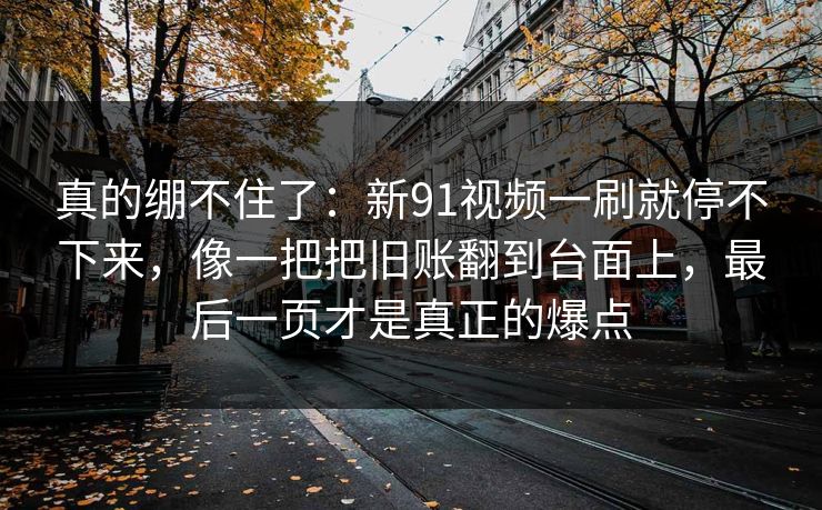 真的绷不住了：新91视频一刷就停不下来，像一把把旧账翻到台面上，最后一页才是真正的爆点