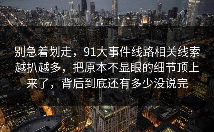 别急着划走，91大事件线路相关线索越扒越多，把原本不显眼的细节顶上来了，背后到底还有多少没说完