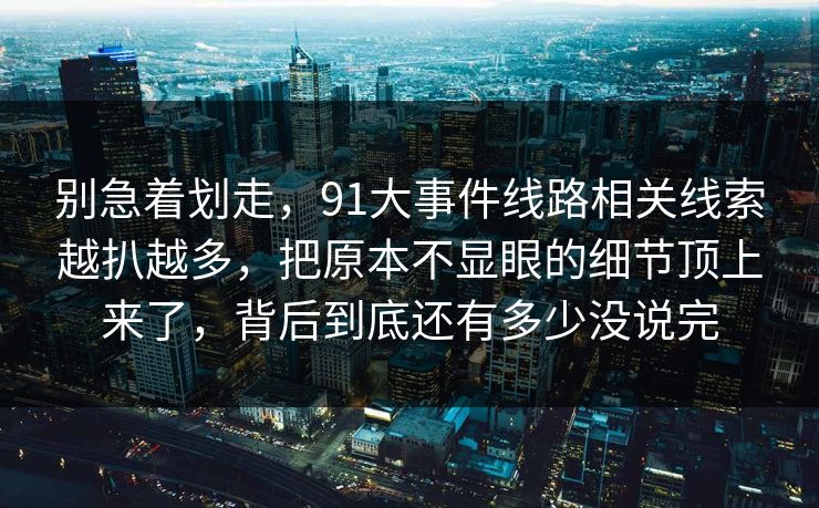 别急着划走，91大事件线路相关线索越扒越多，把原本不显眼的细节顶上来了，背后到底还有多少没说完