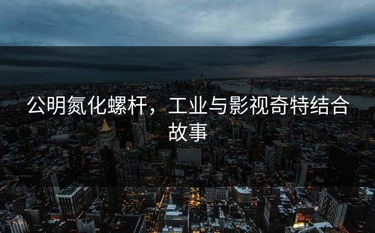 公明氮化螺杆，工业与影视奇特结合故事