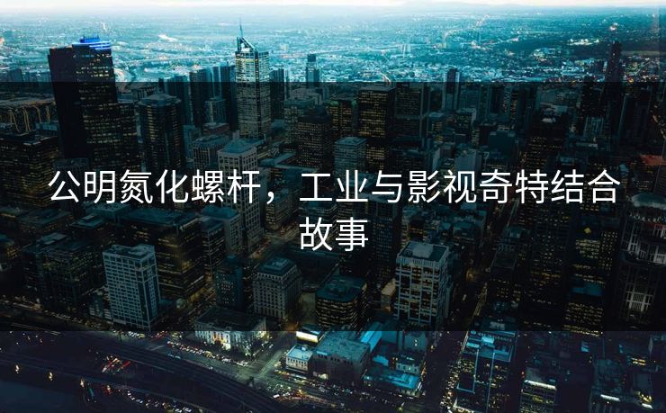 公明氮化螺杆，工业与影视奇特结合故事