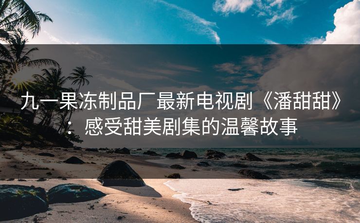 九一果冻制品厂最新电视剧《潘甜甜》：感受甜美剧集的温馨故事