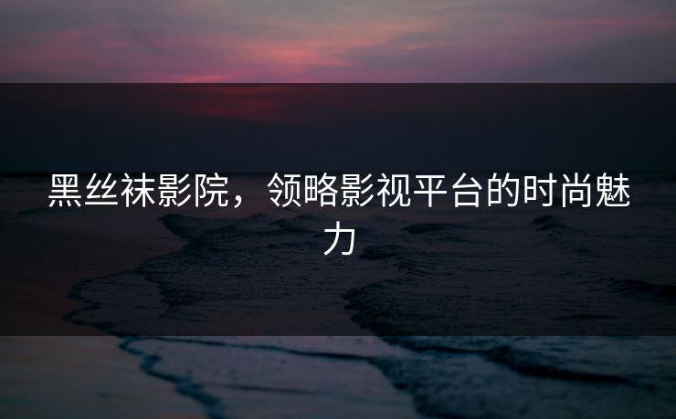 黑丝袜影院，领略影视平台的时尚魅力